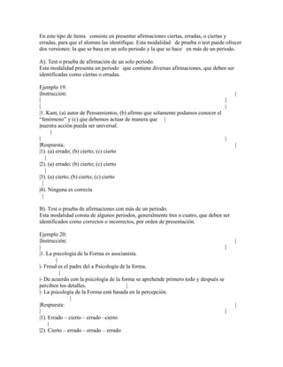 En este tipo de ítems consiste en presentar afirmaciones ciertas, erradas, o ciertas y
erradas, para que el alumno las identifique. Esta modalidad de prueba o test puede ofrecer
dos versiones: la que se basa en un solo periodo y la que se hace en más de un periodo.

A). Test o prueba de afirmación de un solo periodo.
Esta modalidad presenta un periodo que contiene diversas afirmaciones, que deben ser
identificadas como ciertas o erradas.

Ejemplo 19.
|Instrucción:                                                                          |
|                                                                                |
|                                                                                |
|1. Kant, (a) autor de Pensamientos, (b) afirmo que solamente podamos conocer el
“fenómeno” y (c) que debemos actuar de manera que |
|nuestra acción pueda ser universal.
      |
|                                                                                |
|Respuesta;                                                                            |
|1). (a) errado; (b) cierto; (c) cierto
    |
|2). (a) errado; (b) cierto; (c) cierto
    |
|3). (a) cierto; (b) cierto; (c) cierto
  |
|4). Ninguna es correcta
  |

B). Test o prueba de afirmaciones con más de un periodo.
Esta modalidad consta de algunos periodos, generalmente tres o cuatro, que deben ser
identificados como correctos o incorrectos, por orden de presentación.

Ejemplo 20:
|Instrucción:                                                                          |
|                                                                                  |
|1. La psicología de la Forma es asocianista.
        |
|- Freud es el padre del a Psicología de la forma.
          |
|- De acuerdo con la psicología de la forma se aprehende primero todo y después se
perciben los detalles.                   |
|- La psicología de la Forma está basada en la percepción.
               |
|Respuesta:                                                                            |
|                                                                                  |
|1). Errado – cierto – errado –cierto
     |
|2). Cierto – errado – errado – errado
 