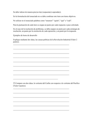 Se debe indicar de manera precisa la(s) respuesta(s) esperada(s).

En la formulación del enunciado no se debe combinar este ítem con ítems objetivos.

No utilizar en el enunciado palabras como “enumere” “quién”, “qué” o “cuál”.

Para la puntuación de cada ítem se asigna un punto por cada respuesta o paso solicitado.

En el caso de la resolución de problemas, se debe asignar un punto por cada estrategia de
resolución, un punto por la resolución de cada operación y un punto por la respuesta.

Ejemplos de ítems de desarrollo

Explique mediante dos ideas, las causas políticas de la Revolución Industrial (Valor 2
puntos).
____________________________________________________________

____________________________________________________________

____________________________________________________________

____________________________________________________________

____________________________________________________________

____________________________________________________________

____________________________________________________________

____________________________________________________________

________________________________________________

 Compare con dos ideas, la vertiente del Caribe con respecto a la vertiente del Pacífico
(Valor 4 puntos).
____________________________________________________________

____________________________________________________________

____________________________________________________________

____________________________________________________________

____________________________________________________________

____________________________________________________________
 