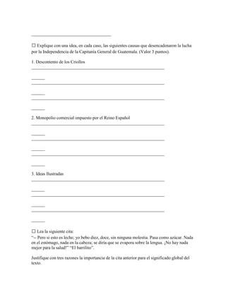 ____________________________________

 Explique con una idea, en cada caso, las siguientes causas que desencadenaron la lucha
por la Independencia de la Capitanía General de Guatemala. (Valor 3 puntos).

1. Descontento de los Criollos
____________________________________________________________

______
____________________________________________________________

______
____________________________________________________________

______

2. Monopolio comercial impuesto por el Reino Español
____________________________________________________________

______
____________________________________________________________

______
____________________________________________________________

______

3. Ideas Ilustradas
____________________________________________________________

______
____________________________________________________________

______
____________________________________________________________

______

 Lea la siguiente cita:
“-- Pero si esto es leche; yo bebo diez, doce, sin ninguna molestia. Pasa como azúcar. Nada
en el estómago, nada en la cabeza; se diría que se evapora sobre la lengua. ¡No hay nada
mejor para la salud!” “El barrilito”.

Justifique con tres razones la importancia de la cita anterior para el significado global del
texto.
 
