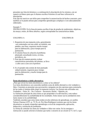 presentar una lista de términos y a continuación la descripción de los mismos, con un
espacio en blanco para que el alumno escriba el término al cual hace referencia la
descripción.
Este tipo de reactivos son útiles para comprobar la memorización de hechos concretos, pero
también se lo puede utilizar para comprobar aprendizajes complejos si son adecuadamente
elaborados.

Ejemplo 7:
INSTRUCCIÓN: En la línea de puntos escriba el tipo de prueba de rendimiento: objetivas,
de ensayo, orales, de libros abiertos, según correspondan las características dadas.


COLUMNA A                                                           COLUMNA B

1. Requieren de una respuesta corta, generalmente
    son contestados con una señal, un símbolo, una         ------------------------------
   palabra, una frase, requieren mucho tiempo
   para la elaboración y poco tiempo para la
   puntuación.
2. El alumno busca la solución al problema                  -------------------------------
   planteado consultando textos, revistas,
   periódicos, etc.
3. Este tipo de examen permite evaluar
   características personales del alumno, se lleva          -------------------------------
    a cabo cara a cara con el profesor.

4. Es el ejemplo más común de ítem puntuado
   subjetivamente, requieren poco tiempo                     -------------------------------
   para la elaboración y mucho tiempo para la
   puntuación.


Ítems dicotómicos o doble alternativa:
¿Para qué sirven los ítems dicotómicos y cómo se los elabora?
Los ítems dicotómicos son conocidos también como de doble alternativa o de verdadero o
falso. Consisten en presentar una aseveración o pregunta con dos opciones para contestarla,
de las cuales el alumno debe elegir la respuesta correcta. Las formas más utilizadas son:
Verdadero – Falso; Si – No; Correcto – Incorrecto; Hecho – Opinión, etc.
La limitación principal de estos ítems es que propenden a la adivinación y esto reduce
considerablemente la confiabilidad de los resultados. Entre menor sea la cantidad de estos
ítems menor es la confiabilidad.
Tenbrink considera que estos ítems miden niveles inferiores de aprendizaje, en cambio
Nelson Clarense (1971, p. 75-76, cit. Por Jhon Rodríguez) sostiene que con los ítems
dicotómicos se puede comprobar aprendizajes a nivel de comprensión, aplicación,
deducción y resolución de problemas.
La forma de contestar los ítems de verdadero o falso son varias. En la consigna o
instrucción se puede solicitar al alumno que tache o encierre en un círculo la V o la F, o que
 