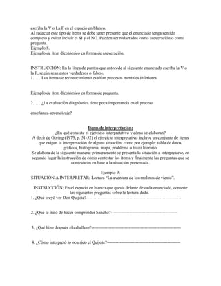 escriba la V o La F en el espacio en blanco.
Al redactar este tipo de ítems se debe tener presente que el enunciado tenga sentido
completo y evitar incluir el SI y el NO. Pueden ser redactados como aseveración o como
pregunta.
Ejemplo 8.
Ejemplo de ítem dicotómico en forma de aseveración.


INSTRUCCIÓN: En la línea de puntos que antecede al siguiente enunciado escriba la V o
la F, según sean estos verdaderos o falsos.
1.….. Los ítems de reconocimiento evalúan procesos mentales inferiores.


Ejemplo de ítem dicotómico en forma de pregunta.

2.….. ¿La evaluación diagnóstica tiene poca importancia en el proceso

enseñanza-aprendizaje?


                                  Items de interpretación:
             ¿En qué consiste el ejercicio interpretativo y cómo se elaboran?
A decir de Goring (1973, p. 51-52) el ejercicio interpretativo incluye un conjunto de ítems
    que exigen la interpretación de alguna situación; como por ejemplo: tabla de datos,
                   gráficos, histograma, mapa, problema o trozo literario.
Se elabora de la siguiente manera: primeramente se presenta la situación a interpretarse, en
segundo lugar la instrucción de cómo contestar los ítems y finalmente las preguntas que se
                        contestarán en base a la situación presentada.

                              Ejemplo 9:
SITUACIÓN A INTERPRETAR: Lectura “La aventura de los molinos de viento”.

 INSTRUCCIÓN: En el espacio en blanco que queda delante de cada enunciado, conteste
                     las siguientes preguntas sobre la lectura dada.
1. ¿Qué creyó ver Don Quijote?------------------------------------------------------------------


2. ¿Qué le trató de hacer comprender Sancho?----------------------------------------------


3. ¿Qué hizo después el caballero?--------------------------------------------------------------


4. ¿Cómo interpretó lo ocurrido el Quijote?---------------------------------------------------
 