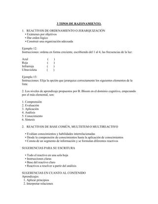 3 TIPOS DE RAZONAMIENTO.

1. REACTIVOS DE ORDENAMIENTO O JERARQUIZACIÓN
  • Exámenes por objetivos
  • Dar orden lógico
  • Construir una organización adecuada

Ejemplo 12:
Instrucciones: ordena en forma creciente, escribiendo del 1 al 4, las frecuencias de la luz:

Azul                 (     )
Roja                (     )
Infrarroja          (     )
Ultravioleta        (     )

Ejemplo 13:
Instrucciones: Elija la opción que jerarquice correctamente los siguientes elementos de la
lista:

2. Los niveles de aprendizaje propuestos por B. Bloom en el dominio cognitivo, empezando
por el más elemental, son:

1. Comprensión
2. Evaluación
3. Aplicación
4. Análisis
5. Conocimiento
6. Síntesis

2. REACTIVOS DE BASE COMÚN, MULTIITEM O MULTIREACTIVO

  • Evalúan conocimientos y habilidades interrelacionadas
  • Desde la comprensión de conocimientos hasta la aplicación de conocimientos
  • Consta de un segmento de información y se formulan diferentes reactivos

SUGERENCIAS PARA SU ESCRITURA

  • Todo el reactivo en una sola hoja
  • Instrucciones claras
  • Base del reactivo claro
  • Reactivos a resolver a partir del análisis

SUGERENCIAS EN CUANTO AL CONTENIDO
Aprendizajes:
 1. Aplicar principios
 2. Interpretar relaciones
 