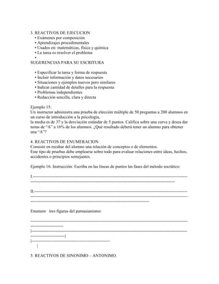 3. REACTIVOS DE EJECUCION
   • Exámenes por composición
   • Aprendizajes procedimentales
   • Usados en: matemáticas, física y química
   • La tarea es resolver el problema
   •
SUGERENCIAS PARA SU ESCRITURA

   • Especificar la tarea y forma de respuesta
   • Incluir información y datos necesarios
   • Situaciones y ejemplos nuevos pero similares
   • Indicar cantidad de detalles para la respuesta
   • Problemas independientes
   • Redacción sencilla, clara y directa

Ejemplo 15:
Un instructor administra una prueba de elección múltiple de 50 preguntas a 200 alumnos en
un curso de introducción a la psicología,
la media es de 37 y la desviación estándar de 5 puntos. Califica sobre una curva y desea dar
notas de “A” a 16% de los alumnos. ¿Qué resultado deberá tener un alumno para obtener
una “A”?

4. REACTIVOS DE ENUMERACION
Consiste en recabar del alumno una relación de conceptos o de elementos.
Este tipo de pruebas debe emplearse sobre todo para evaluar relaciones entre ideas, hechos,
accidentes o principios semejantes.

Ejemplo 16: Instrucción: Escriba en las líneas de puntos las fases del método socrático:

I.------------------------------------------------------------------------------------------------------------
-----------------------------------------------------------------------------------------------------

II.-----------------------------------------------------------------------------------------------------------
--------------------------------------------------------------------------------------------------------------
-----------------------------------------------------------------------------------

Enumere tres figuras del parnasianismo:

--------------------------------------------------------------------------------------------------------------
-----------------------
|-------------------------------------------------------------------------------------------------------------
------------------------|
|-------------------------------------------------------
     |

5. REACTIVOS DE SINONIMO – ANTONIMO.
 