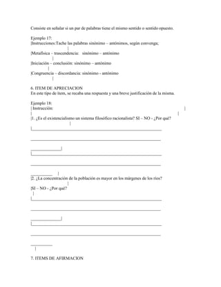 Consiste en señalar si un par de palabras tiene el mismo sentido o sentido opuesto.

Ejemplo 17:
|Instrucciones:Tache las palabras sinónimo – antónimos, según convenga;
                      |
|Metafísica – trascendencia: sinónimo – antónimo
             |
|Iniciación – conclusión: sinónimo – antónimo
           |
|Congruencia – discordancia: sinónimo - antónimo
             |

6. ITEM DE APRECIACION
En este tipo de ítem, se recaba una respuesta y una breve justificación de la misma.

Ejemplo 18:
| Instrucción:                                                                             |
|                                                                                      |
|1. ¿Es el existencialismo un sistema filosófico racionalista? SI – NO - ¿Por qué?
                        |
|____________________________________________________________

____________________________________________________________

______________|
|____________________________________________________________

____________________________________________________________

__________ |
|2. ¿La concentración de la población es mayor en los márgenes de los ríos?
                     |
|SI – NO - ¿Por qué?
  |
|____________________________________________________________

____________________________________________________________

______________|
|____________________________________________________________

____________________________________________________________

__________
  |

7. ITEMS DE AFIRMACION
 