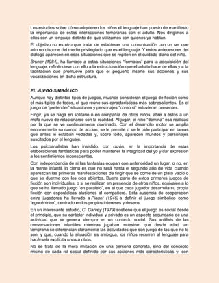 Los estudios sobre cómo adquieren los niños el lenguaje han puesto de manifiesto
la importancia de estas interacciones tempranas con el adulto. Nos dirigimos a
ellos con un lenguaje distinto del que utilizamos con quienes ya hablan.
El objetivo no es otro que tratar de establecer una comunicación con un ser que
aún no dispone del medio privilegiado que es el lenguaje. Y estos antecesores del
diálogo aparecen en esas situaciones que se repiten en el cuidado diario del niño.
Bruner (1984), ha llamado a estas situaciones “formatos” para la adquisición del
lenguaje, refiriéndose con ello a la estructuración que el adulto hace de ellas y a la
facilitación que promueve para que el pequeño inserte sus acciones y sus
vocalizaciones en dicha estructura.


EL JUEGO SIMBÓLICO
Aunque hay distintos tipos de juegos, muchos consideran el juego de ficción como
el más típico de todos, el que reúne sus características más sobresalientes. Es el
juego de “pretender” situaciones y personajes “como si” estuvieran presentes.
Fingir, ya se haga en solitario o en compañía de otros niños, abre a éstos a un
mofo nuevo de relacionarse con la realidad. Al jugar, el niño “domina” esa realidad
por la que se ve continuamente dominado. Con el desarrollo motor se amplía
enormemente su campo de acción, se le permite o se le pide participar en tareas
que antes le estaban vedadas y, sobre todo, aparecen mundos y personajes
suscitados por el lenguaje.
Los psicoanalistas han insistido, con razón, en la importancia de estas
elaboraciones fantásticas para poder mantener la integridad del yo y dar expresión
a los sentimientos inconscientes.
Con independencia de si las fantasías ocupan con anterioridad un lugar, o no, en
la mente infantil, lo cierto es que no será hasta el segundo año de vida cuando
aparezcan las primeras manifestaciones de fingir que se come de un plato vacío o
que se duerme con los ojos abiertos. Buena parte de estos primeros juegos de
ficción son individuales, o si se realizan en presencia de otros niños, equivalen a lo
que se ha llamado juego “en paralelo”, en el que cada jugador desarrolla su propia
ficción con esporádicas alusiones al compañero. Esta ausencia de cooperación
entre jugadores ha llevado a Piaget (1945) a definir el juego simbólico como
“egocéntrico”, centrado en los propios intereses y deseos.
En un interesante estudio, C. Garvey (1979) sostiene que el juego es social desde
el principio, que su carácter individual y privado es un aspecto secundario de una
actividad que se genera siempre en un contexto social. Sus análisis de las
conversaciones infantiles mientras jugaban muestran que desde edad tan
temprana se diferencian claramente las actividades que son juego de las que no lo
son, y que, cuando la situación es ambigua, los niños recurren al lenguaje para
hacérsela explícita unos a otros.
No se trata de la mera imitación de una persona concreta, sino del concepto
mismo de cada rol social definido por sus acciones más características y, con
 