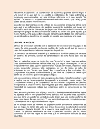frecuencia, exageradas. La coordinación de acciones y papeles sólo se logra, a
una edad en la que aún no es posible la elaboración de reglas arbitrarias y
puramente convencionales, por una continua referencia a lo que sucede “de
verdad”. De este modo surge el contraste entre el conocimiento que cada jugador
posee de los papeles representados.
Cuando hay discrepancias en la síntesis de las acciones el recurso último es la
vida real o un reforzamiento del carácter puramente fantástico del juego con
afirmación explícita del mismo por los jugadores. Una aportación fundamental de
este tipo de juegos es descubrir que los objetos no sirven sólo para aquello que
fueron hechos, sino que pueden utilizarse para otras actividades más interesantes.
Un simple palo se transforma en caballo, en espada o en puerta de una casa.


JUEGOS DE REGLAS
El final de preescolar coincide con la aparición de un nuevo tipo de juego: el de
reglas. Su inicio depende, en buena medida, del medio en el que se mueve el
niño, de los posibles modelos que tenga a su disposición.
La presencia de hermanos mayores y la asistencia a aulas de preescolar situadas
en centros de primaria, facilitan la sensibilización del niño hacia este tipo de
juegos.
Pero en todos los juegos de reglas hay que “aprender” a jugar, hay que realizar
unas determinadas acciones y evitar otras, hay que seguir “unas reglas”. Si en los
juegos simbólicos cada jugador podía inventar nuevos personajes, incorporar otros
temas, desarrollar acciones sólo esbozadas, en los de reglas se sabe de
antemano lo que “tienen que hacer” los compañeros y los contrarios. Son
obligaciones aceptadas voluntariamente y, por eso, la competición tiene lugar
dentro de un acuerdo, que son las propias reglas.
Los preescolares se inician en estos juegos con las reglas más elementales y, sólo
a medida que se hagan expertos, incorporarán e inventarán nuevas reglas. Ese
conocimiento mínimo y la comprensión de su carácter obligatorio les permite
incorporarse al juego de otros, algo mayores que ellos, especialmente cuando la
necesidad de jugadores rebaja sus exigencias sobre la competencia de los
mismos.
Pero, en analogía ahora con el juego simbólico, la obligatoriedad de estas reglas
no aparece ante el niño preescolar como derivada del acuerdo entre jugadores,
sino que tiene un carácter de verdad absoluta. Creen que sólo existe una forma de
jugar cada juego, la que conocen. Y, por superficial que este conocimiento sea,
opinan que no sería legítimo alterar sus reglas.
En los cursos finales de Primaria los jugadores serán plenamente conscientes de
que las reglas no tienen otro valor que el que les confiere la voluntad de quienes
las adoptan. Basta la decisión de la mayoría para modificarlas o introducir otras
nuevas. La práctica continuada de esa cooperación permitirá, por fin, tomar
conciencia de que las reglas no son más que la formulación explícita de esos
acuerdos.
 
