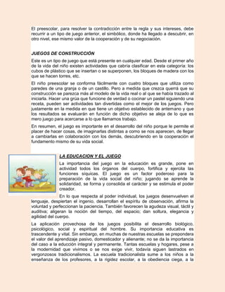 El preescolar, para resolver la contradicción entre la regla y sus intereses, debe
recurrir a un tipo de juego anterior, el simbólico, donde ha llegado a descubrir, en
otro nivel, ese mismo valor de la cooperación y de su negociación.


JUEGOS DE CONSTRUCCIÓN
Este es un tipo de juego que está presente en cualquier edad. Desde el primer año
de la vida del niño existen actividades que cabría clasificar en esta categoría: los
cubos de plástico que se insertan o se superponen, los bloques de madera con los
que se hacen torres, etc.
El niño preescolar se conforma fácilmente con cuatro bloques que utiliza como
paredes de una granja o de un castillo. Pero a medida que crezca querrá que su
construcción se parezca más al modelo de la vida real o al que se había trazado al
iniciarla. Hacer una grúa que funcione de verdad o cocinar un pastel siguiendo una
receta, pueden ser actividades tan divertidas como el mejor de los juegos. Pero
justamente en la medida en que tiene un objetivo establecido de antemano y que
los resultados se evaluarán en función de dicho objetivo se aleja de lo que es
mero juego para acercarse a lo que llamamos trabajo.
En resumen, el juego es importante en el desarrollo del niño porque le permite el
placer de hacer cosas, de imaginarlas distintas a como se nos aparecen, de llegar
a cambiarlas en colaboración con los demás, descubriendo en la cooperación el
fundamento mismo de su vida social.


              LA EDUCACION Y EL JUEGO
              La importancia del juego en la educación es grande, pone en
              actividad todos los órganos del cuerpo, fortifica y ejercita las
              funciones síquicas. El juego es un factor poderoso para la
              preparación de la vida social del niño; jugando se aprende la
              solidaridad, se forma y consolida el carácter y se estimula el poder
              creador.
               En lo que respecta al poder individual, los juegos desenvuelven el
lenguaje, despiertan el ingenio, desarrollan el espíritu de observación, afirma la
voluntad y perfeccionan la paciencia. También favorecen la agudeza visual, táctil y
auditiva; aligeran la noción del tiempo, del espacio; dan soltura, elegancia y
agilidad del cuerpo.
La aplicación provechosa de los juegos posibilita el desarrollo biológico,
psicológico, social y espiritual del hombre. Su importancia educativa es
trascendente y vital. Sin embargo, en muchas de nuestras escuelas se prepondera
el valor del aprendizaje pasivo, domesticador y alienante; no se da la importancia
del caso a la educción integral y permanente. Tantas escuelas y hogares, pese a
la modernidad que vivimos o se nos exige vivir, todavía siguen lastrados en
vergonzosos tradicionalismos. La escuela tradicionalista sume a los niños a la
enseñanza de los profesores, a la rigidez escolar, a la obediencia ciega, a la
 