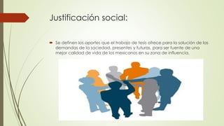 Justificación social:
 Se definen los aportes que el trabajo de tesis ofrece para la solución de las
demandas de la sociedad, presentes y futuras, para ser fuente de una
mejor calidad de vida de los mexicanos en su zona de influencia.
 