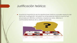 Justificación teórica:
 Muestra la importancia de las aportaciones teóricas actuales respecto del
tema de investigación, recupera los antecedentes teóricos que se han
enunciado en distintos contextos y explora los retos, dilemas o
controversias teóricas de su objeto de estudio.
 
