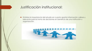 Justificación institucional:
 Enfatiza la importancia del estudio en cuanto aporta información valiosa y
relevante para la toma de decisiones en beneficio de una institución u
organización.
 