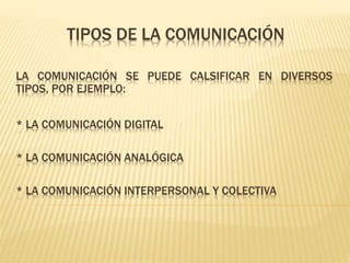 TIPOS DE LA COMUNICACIÓN
LA COMUNICACIÓN SE PUEDE CALSIFICAR EN DIVERSOS
TIPOS, POR EJEMPLO:
* LA COMUNICACIÓN DIGITAL
* LA COMUNICACIÓN ANALÓGICA
* LA COMUNICACIÓN INTERPERSONAL Y COLECTIVA
 
