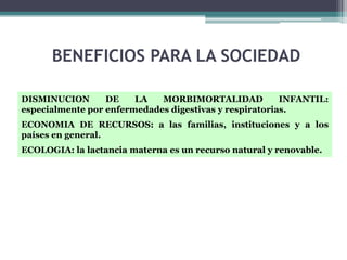 BENEFICIOS PARA LA SOCIEDAD

DISMINUCION       DE    LA   MORBIMORTALIDAD            INFANTIL:
especialmente por enfermedades digestivas y respiratorias.
ECONOMIA DE RECURSOS: a las familias, instituciones y a los
países en general.
ECOLOGIA: la lactancia materna es un recurso natural y renovable.
 