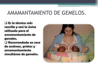 AMAMANTAMIENTO DE GEMELOS.
 Es la técnica más
sencilla y casi la única
utilizada para el
amamantamiento de
gemelos.
 Recomendada en caso
de cesáreas, grietas y
amamantamiento
simultáneo de gemelos.
 