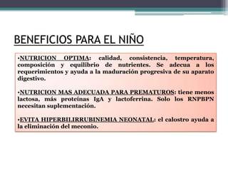 BENEFICIOS PARA EL NIÑO
•NUTRICION OPTIMA: calidad, consistencia, temperatura,
composición y equilibrio de nutrientes. Se adecua a los
requerimientos y ayuda a la maduración progresiva de su aparato
digestivo.

•NUTRICION MAS ADECUADA PARA PREMATUROS: tiene menos
lactosa, más proteínas IgA y lactoferrina. Solo los RNPBPN
necesitan suplementación.

•EVITA HIPERBILIRRUBINEMIA NEONATAL: el calostro ayuda a
la eliminación del meconio.
 