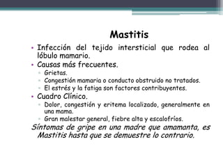 Mastitis
• Infección del tejido intersticial que rodea al
  lóbulo mamario.
• Causas más frecuentes.
  ▫ Grietas.
  ▫ Congestión mamaria o conducto obstruido no tratados.
  ▫ El estrés y la fatiga son factores contribuyentes.
• Cuadro Clínico.
  ▫ Dolor, congestión y eritema localizado, generalmente en
    una mama.
  ▫ Gran malestar general, fiebre alta y escalofríos.
Síntomas de gripe en una madre que amamanta, es
  Mastitis hasta que se demuestre lo contrario.
 