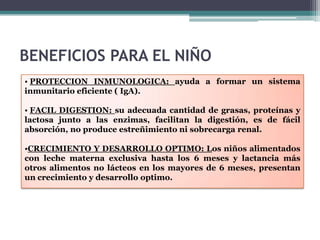 BENEFICIOS PARA EL NIÑO
• PROTECCION INMUNOLOGICA: ayuda a formar un sistema
inmunitario eficiente ( IgA).

• FACIL DIGESTION: su adecuada cantidad de grasas, proteínas y
lactosa junto a las enzimas, facilitan la digestión, es de fácil
absorción, no produce estreñimiento ni sobrecarga renal.

•CRECIMIENTO Y DESARROLLO OPTIMO: Los niños alimentados
con leche materna exclusiva hasta los 6 meses y lactancia más
otros alimentos no lácteos en los mayores de 6 meses, presentan
un crecimiento y desarrollo optimo.
 