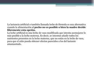 La lactancia artificial o también llamada leche de fórmula es una alternativa
cuando la alimentación al pecho no es posible o bien la madre decide
libremente esta opción.
La leche artificial es una leche de vaca modificada que intenta asemejarse lo
más posible a la leche materna. Es decir, se intentan añadir todos los
nutrientes presentes en la leche materna, que no están en la leche de vaca,
para que el niño pueda obtener efectos parecidos a los del lactante
amamantado.
 