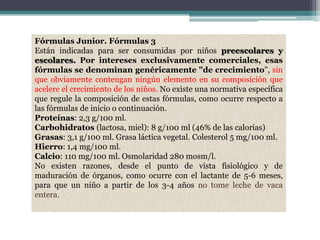 Fórmulas Junior. Fórmulas 3
Están indicadas para ser consumidas por niños preescolares y
escolares. Por intereses exclusivamente comerciales, esas
fórmulas se denominan genéricamente "de crecimiento", sin
que obviamente contengan ningún elemento en su composición que
acelere el crecimiento de los niños. No existe una normativa específica
que regule la composición de estas fórmulas, como ocurre respecto a
las fórmulas de inicio o continuación.
Proteínas: 2,3 g/100 ml.
Carbohidratos (lactosa, miel): 8 g/100 ml (46% de las calorías)
Grasas: 3,1 g/100 ml. Grasa láctica vegetal. Colesterol 5 mg/100 ml.
Hierro: 1,4 mg/100 ml.
Calcio: 110 mg/100 ml. Osmolaridad 280 mosm/l.
No existen razones, desde el punto de vista fisiológico y de
maduración de órganos, como ocurre con el lactante de 5-6 meses,
para que un niño a partir de los 3-4 años no tome leche de vaca
entera.
 