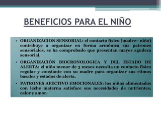 BENEFICIOS PARA EL NIÑO
• ORGANIZACION SENSORIAL: el contacto físico (madre– niño)
  contribuye a organizar en forma armónica sus patrones
  sensoriales, se ha comprobado que presentan mayor agudeza
  sensorial.
• ORGANIZACIÓN BIOCRONOLOGICA Y DEL ESTADO DE
  ALERTA: el niño menor de 3 meses necesita un contacto físico
  regular y constante con su madre para organizar sus ritmos
  basales y estados de alerta.
• PATRONES AFECTIVO EMOCIONALES: los niños alimentados
  con leche materna satisface sus necesidades de nutrientes,
  calor y amor.
 