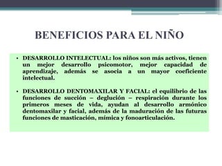 BENEFICIOS PARA EL NIÑO
• DESARROLLO INTELECTUAL: los niños son más activos, tienen
  un mejor desarrollo psicomotor, mejor capacidad de
  aprendizaje, además se asocia a un mayor coeficiente
  intelectual.

• DESARROLLO DENTOMAXILAR Y FACIAL: el equilibrio de las
  funciones de succión – deglución – respiración durante los
  primeros meses de vida, ayudan al desarrollo armónico
  dentomaxilar y facial, además de la maduración de las futuras
  funciones de masticación, mímica y fonoarticulación.
 