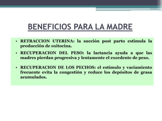 BENEFICIOS PARA LA MADRE
• RETRACCION UTERINA: la succión post parto estimula la
  producción de oxitocina.
• RECUPERACION DEL PESO: la lactancia ayuda a que las
  madres pierdan progresiva y lentamente el excedente de peso.

• RECUPERACION DE LOS PECHOS: el estímulo y vaciamiento
  frecuente evita la congestión y reduce los depósitos de grasa
  acumulados.
 