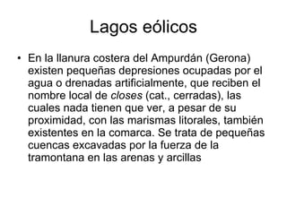 Lagos eólicos En la llanura costera del Ampurdán (Gerona) existen pequeñas depresiones ocupadas por el agua o drenadas artificialmente, que reciben el nombre local de  closes  (cat., cerradas), las cuales nada tienen que ver, a pesar de su proximidad, con las marismas litorales, también existentes en la comarca. Se trata de pequeñas cuencas excavadas por la fuerza de la tramontana en las arenas y arcillas  