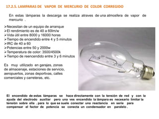 17.2.5. LAMPARAS DE VAPOR DE MERCURIO DE COLOR CORREGIDO

   En estas lámparas la descarga se realiza atraves de una atmosfera de vapor de
   mercurio .
Necesitan de un equipo de arranque
El rendimiento es de 40 a 60lm/w
Vida útil entre 8000 y 16000 horas
Tiempo de encendido entre 4 y 5 minutos
IRC de 40 a 60
Potencias entre 50 y 2000w
Temperatura de color: 3500/4500k
Tiempo de reencendido entre 3 y 6 minutos

Es muy utilizado en garajes, zonas
de almacenaje, estaciones de servicio,
aeropuertos, zonas deportivas, calles
comerciales y carreteras, etc.




 El encendido de estas lámparas se hace directamente con la tensión de red y con la
 ayuda del electrodo auxiliar pero una ves encendido la lámpara es necesario limitar la
 tensión sobre ella . para lo que se suele conectar una reactancia en serie para
 compensar el factor de potencia se conecta un condensador en paralelo .
 