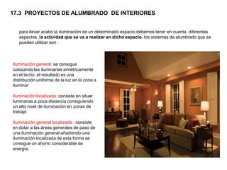 17.3 PROYECTOS DE ALUMBRADO DE INTERIORES


   para llevar acabo la iluminación de un determinado espacio debemos tener en cuenta diferentes
   aspectos .la actividad que se va a realizar en dicho espacio. los sistemas de alumbrado que se
   pueden utilizar son :



iluminación general: se consigue
colocando las iluminarias simétricamente
en el techo. el resultado es una
distribución uniforme de la luz en la zona a
iluminar

Iluminación localizada: consiste en situar
luminarias a poca distancia consiguiendo
un alto nivel de iluminación en zonas de
trabajo

Iluminación general localizada : consiste
en dotar a las áreas generales de paso de
una iluminación general añadiendo una
iluminación localizada de esta forma se
consigue un ahorro considerable de
energía.
 