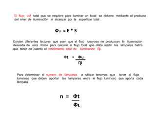 El flujo útil total que se requiere para iluminar un local se obtiene mediante el producto
del nivel de iluminación al alcanzar por la superficie total .


                           ФU = E * S
Existen diferentes factores que asen que el flujo luminoso no produzcan la iluminación
deseada de esta forma para calcular el flujo total que debe emitir las lámparas habrá
que tener en cuenta el rendimiento total de iluminación Ƞi.

                                 Фt = Фu
                                           Ƞi

  Para determinar el numero de lámparas a utilizar tenemos que tener el flujo
  luminoso que deben aportar las lámparas entre el flujo luminoso que aporta cada
  lámpara .



                               n = Фt
                                   Фι
 