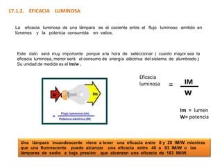 17.1.2. EFICACIA LUMINOSA

  La eficacia luminosa de una lámpara es el cociente entre el flujo luminoso emitido en
  lúmenes y la potencia consumida en vatios.



   Este dato será muy importante porque a la hora de seleccionar ( cuanto mayor sea la
   eficacia luminosa, menor será el consumo de energía eléctrica del sistema de alumbrado.)
   Su unidad de medida es el lm/w .


                                                             Eficacia
                                                             luminosa       =      IM
                                                                                   w
                                                                                 Im = lumen
                                                                                 W= potencia



    Una lámpara incandescente viene a tener una eficacia entre 8 y 20 IM/W mientras
    que una fluorescente puede alcanzar una eficacia entre 40 a 93 IM/W o las
    lámparas de sodio a baja presión que alcanzan una eficacia de 183 IM/W.
 