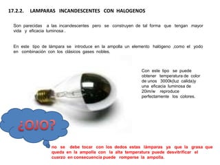 17.2.2.   LAMPARAS INCANDESCENTES CON HALOGENOS

  Son parecidas a las incandescentes pero se construyen de tal forma que tengan mayor
  vida y eficacia luminosa .


  En este tipo de lámpara se introduce en la ampolla un elemento halógeno ,como el yodo
  en combinación con los clásicos gases nobles.



                                                           Con este tipo se puede
                                                           obtener temperatura de color
                                                           de unos 3000k(luz calida)y
                                                           una eficacia luminosa de
                                                           20im/w reproduce
                                                           perfectamente los colores.




                   no se debe tocar con los dedos estas lámparas ya que la grasa que
                   queda en la ampolla con la alta temperatura puede desvitrificar el
                   cuarzo en consecuencia puede romperse la ampolla.
 