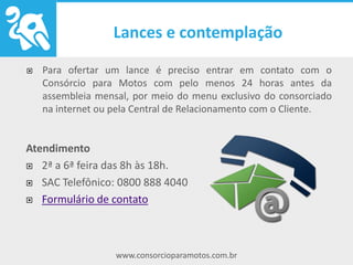 www.consorcioparamotos.com.br
Como ofertar um lance
Para ofertar um lance é preciso entrar em contato com o Consórcio
para Motos com pelo menos 24 horas antes da assembleia mensal,
por meio do menu exclusivo do consorciado na internet ou pela
Central de Relacionamento com o Cliente.
Atendimento
2ª a 6ª feira das 8h às 18h.
SAC Telefônico: 0800 888 4040
Formulário de contato
 