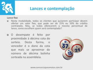 www.consorcioparamotos.com.br
Lance fixo
Nesta modalidade, todos os clientes que quiserem participar devem ofertar
um valor fixo, que pode ser de 25% ou 50% do crédito contratado. Mas, se
todos oferecerem o mesmo percentual de lance, como escolhem quem será
contemplado?
O desempate é feito por
proximidade à décima cota do
sorteio. Desta forma, o vencedor
é o dono da cota que mais se
aproximar do número de décima
bolinha sorteada na assembleia.
 