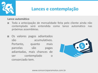 www.consorcioparamotos.com.br
Lance automático
Toda a antecipação de mensalidade feita pelo cliente ainda não
contemplado será entendida como lance automático nas
próximas assembleias.
Os valores pagos adiantados são
acumulativos. Portanto, quanto
mais parcelas são pagas
adiantadas, mais chances de ser
contemplado o consorciado tem.
 