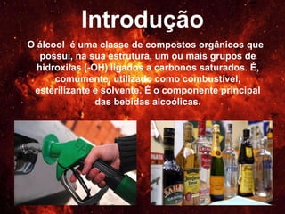 Introdução
O álcool é uma classe de compostos orgânicos que
possui, na sua estrutura, um ou mais grupos de
hidroxilas (-OH) ligados a carbonos saturados. É,
comumente, utilizado como combustível, esterilizante
e solvente. É o componente principal das bebidas
alcoólicas.
 