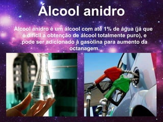 Álcool etílico
Álcool etílico é o tipo de álcool mais comum. Está
contido nas bebidas alcoólicas, é usado para limpeza
doméstica e também é combustível para automóveis.
A fórmula do álcool etílico é CH3CH2OH.
 