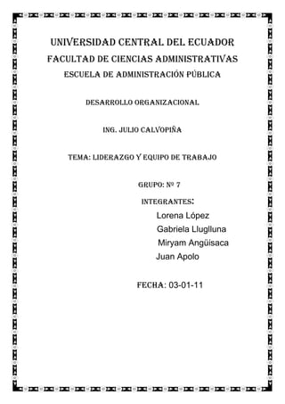 Universidad central del ecuador<br />Facultad de ciencias administrativas<br />Escuela de administración pública<br />Desarrollo organizacional<br />Ing. Julio Calvopiña<br />Tema: LIDERAZGO Y EQUIPO DE TRABAJO <br />Grupo: Nº 7<br />Integrantes: <br />             Lorena López <br />      Gabriela Lluglluna <br />Miryam Angüisaca <br /> Juan Apolo<br />   Fecha: 03-01-11 <br />Competencias Básicas del Liderazgo<br />Las competencias son:<br />1. Visión2. Inspiración3. Estrategia4. Táctica5. Enfoque6. Persuasión7. Empatía8. Decisión9. Ética10. Abierto a comentarios<br />Explicación de cada una de las competencias:<br />1. Visión: Un buen líder debe ser la visión, la imagen del futuro, el guía de la organización. Para mejorar la visión necesitas muchas ideas y gente que contribuya a desarrollarla.<br />2. Inspiración: Tras crear la visión el líder debe ser el motor que genere la inercia para conseguir la visión. Los empleados de las grandes organizaciones deben ser apasionados de lo que hacen lo cual se traspasará a los clientes, inversores, proveedores, etc…<br />3. Estrategia: Los líderes estratégicos son directos y plantan cara a las fortalezas y debilidades de sus empresas, así como a sus oportunidades y amenazas. Ellos piensan en pescar los peces gordos y en una cala virgen donde poder generar ventajas competitivas pero además buscan alianzas en las que generar cientos de pescas.<br />4. Táctica: Los buenos líderes piensan en resultados, sienten los resultados, sueñan los resultados y por eso se concentran en la táctica. Ellos mejoran los hechos, cifras, números y datos. Se interesan por el ROI, ROE y EBIDTA. Si no están orientados a los números se rodean de talentos financieros.<br />5. Enfoque: Una vez establecidas visión y misión los buenos dirigentes logran lo propuesto antes de comenzar con nuevas iniciativas.<br />6. Persuasión: No son necesariamente buenos vendedores, los buenos líderes pueden aportar a los demás su punto de vista usando la lógica, el raciocinio, la emoción y la fuerza de su personalidad. Motivan a través de la persuasión más que por la intimidación. La clave está en hablar desde el corazón.<br />7. Empatía: Los buenos líderes se concentran en las personas. Pueden ser científicos, ingenieros o expertos técnicos pero reconocen que las habilidades interpersonales son primordiales. Ellos disponen de una elevada inteligencia emocional que mejora su empatía.<br />8. Decisión: Los buenos líderes toman decisiones rápidamente con datos incompletos. Roosevelt decía que “En todo momento lo que se puede hacer es tomar la decisión correcta, lo segundo mejor es equivocarse. Pero lo peor es no hacer nada. ”<br />9. Ética: Los buenos líderes son directos y simples. Establecen las expectativas de forma clara y asignan responsables. Esto requiere ser directo y veraz lo que puede ser difícil pero se basa en un principio de liderazgo. Buenos líderes saben que es difícil de vencer la verdad.<br />10. Abierto a Comentarios: Los buenos líderes son proactivos en cuanto a la educación permanente. Buscan comentarios acerca de su rendimiento a través de conversaciones y herramientas de feedback de 360º. Buscan la mejora continua no solo en sus empresas sino en si mismos.<br />Cualidades de un liderazgo efectivo<br />El Liderazgo es entonces el proceso de influencia en las personas para lograr las metas deseadas. Pero para ser un muy buen líder se requiere: <br />Carisma, (porque no existe la posibilidad ni ha existido un líder que no sea apreciado por las personas o sus seguidores, empleados, etc)<br />Inteligencia, (porque es necesaria la inteligencia en este proceso antes que el instinto por ejemplo? Porque para ser un buen líder es necesario pensar, dimensionar, analizar y finalmente diseñar estrategias para lograr un objetivo mancomunado).<br />Poder de convencimiento, (si no contamos con credibilidad, si no sabemos expresar nuestras ideas y si no sabemos con seguridad lo que expresamos es muy difícil convencer).<br />Sensibilidad, (Observemos que en todo sistema el punto fundamental es siempre el mas flexible, esto quiere decir que no contamos con cualidades que nos permitan percibir, aceptar, reconocer y actuar con sensibilidad pues es muy difícil ser líder).<br />Integridad, (Tener valores y representarlos resume fundamentalmente contar con Integridad, va de la mano con la ética y la forma en que los valores se han gestado en nuestro interior).<br />Arrojo, ( o valentía, si tememos decidir por nosotros mismos y asumir el reto del liderazgo en nuestras actividades es muy poco probable que nos podamos descubrir como líderes).<br />La imparcialidad, (esta objetividad e independencia es fundamental sobre todo al momento de asimilar las opiniones externas acerca de nuestra idea liderada, necesitamos aceptar el error como una posibilidad).<br />Ser innovador, (las grandes empresas, los grandes procesos siempre se han impuesto por una idea novedosa, es necesario entonces buscar y desarrollar ese proceso creativo interior que nos permita sacar a flote nuestras ideas).<br />Tacto para poder dirigir a un grupo de personas y que lo sigan a uno por su propia voluntad, motivándolos permanentemente, estimulándolos y así alcanzar las metas deseadas ya sean de equipo o unipersonales.<br />Y lo mas importante: que cada quien se sienta satisfecho y tenga la sensación de ganancia y no de pérdida ya que el liderazgo es un proceso vincular<br />TIPOS DE LÍDER<br />254635139700<br />Liderazgo autocrático: El líder es el único en el grupo que toma las decisiones acerca del trabajo y la organización del grupo, sin tener que justificarlas en ningún momento. Los criterios de evaluación utilizados por el líder no son conocidos por el resto del grupo. La comunicación es unidireccional: del líder al subordinado.<br />476250170815<br />Liderazgo democrático: El líder toma decisiones tras potenciar la discusión del grupo, agradeciendo las opiniones de sus seguidores. Los criterios de evaluación y las normas son explícitos y claros. Cuando hay que resolver un problema, el líder ofrece varias soluciones, entre las cuales el grupo tiene que elegir.<br />Liderazgo liberal: el líder adopta un papel pasivo, abandona el poder en manos del grupo. En ningún momento juzga ni evalúa las aportaciones de los demás miembros del grupo. Los miembros del grupo gozan de total libertad, y cuentan con el apoyo del líder sólo si se lo solicitan.<br />Líder proactivo: este tipo de liderazgo promueve el desarrollo del potencial de las personas, de la forma que un jardinero cuida y potencia su jardín.<br />Líder audaz: este tipo de persona es capaz de relacionarse con muchas instituciones y personas, persuasivo, critico, con mirada positiva. Tiene la capacidad de consultar a las demás personas para luego tomar decisiones.<br />CARACTERÍSTICAS DE UN LÍDER<br />1. Excelencia en las actividades básicas del día a día: actúa apasionadamente, es optimista, motiva y valora a su gente, demuestra sus valores en pequeños actos con todos, todo el tiempo (honestidad, coraje, perseverancia, lealtad, humildad).<br />2. Excelencia en relaciones personales: el liderazgo no tiene nada que ver con el cargo o el título, el liderazgo se demuestra con las relaciones interpersonales. Cumple promesas, escucha atentamente, dice la verdad, fomenta el respeto y logra relaciones de confianzas duraderas y genuinas.<br />3. Adaptación al cambio: Heráclito dijo “Lo único constante en el universo es el cambio”, y eso es lo que pasa en el mundo de los negocios hoy. Los líderes no dirigen personas, sino que tienen actitudes que inspiran a las personas de su entorno y las mueven para actuar.<br />4. Eficacia personal: se enfoca en lo valioso, prioriza, reclasifica las metas, “para la pelota”, tiene momentos de reflexión solo o sola.<br />5. Creatividad e innovación: las ideas se han convertido en la materia prima de los proyectos exitosos, pero no son más que eso, materia prima. Después de la creatividad e innovación falta la ejecución. Se debe crear e innovar pensando en la ejecución desde un principio.<br />6. Ser el entrenador del equipo: aconseja, observa cosas que se pueden mejorar, comparte experiencias pasadas generosamente. ¿Cómo te das cuenta que sos un buen coach? Si un miembro de tu equipo te pide que presencies una de sus presentaciones al cliente para que le digas qué cosas se pueden mejorar, te está pidiendo que seas su coach.<br />7. Conciencia social: el proyecto contribuye a la organización, la organización contribuye a la sociedad. Si esos tres elementos (proyecto, organización, sociedad) no están alineados, ¿para qué trabajas? Una empresa no es simplemente una entidad solitaria que interactúa con pares, sino que se encuentra dentro de una sociedad, dentro de un contexto del que es parte. Si tu proyecto no tiene valores que exceden al ámbito comercial, le falta algo. Es un orgullo generar proyectos exitosos, pero mucho más satisfactorio es poder compartirlos con la comunidad.<br /> <br />En consecuencia, los líderes dejan su huella en una organización. Ellos son los que hacen la diferencia, marcan la filosofía y el estilo de trabajo e impactan la vida de sus colegas. Si bien es cierto que algunos líderes tienen dones desde el nacimiento, también lo es que una persona puede comenzar a desarrollar sus propias habilidades<br />VENTAJAS Y DESVENTAJAS DEL LIDER<br />SER LIDERVENTAJASDESVENTAJAS-Se mantiene excelentes relaciones humanas con el grupo.-Se esta actualizando en los temas de interés.-Es la cabeza y responsable frente a otros directrices-Se da sentido humano a la administración.-Se gana aprecio, gratitud y respeto de las personas.-La persona líder construye el ser persona.-Se tiene demasiadas responsabilidades.-Quita mucho tiempo personal.-Ser responsable cuando un miembro comete un error.-No es fácil, se tiene que mantener un aprendizaje continuo y rápido.-Se pierde confianza de grupo, cuando el líder tiene un fracaso en un proyecto.-Se esta a la zozobra del ambiente externo, creando esteres y preocupaciones.<br />DIFERENCIAS ENTRE UN JEFE Y LÍDER<br />JEFE Existe por la autoridad.· Considera la autoridad un privilegio de mando.· Inspira miedo.· Sabe cómo se hacen las cosas.· Le dice a uno: ¡Vaya!· Maneja a las personas como fichas.· Llega a tiempo.· Asigna las tareas.DIFERENCIASLÍDER· Existe por la buena voluntad.· Considera la autoridad un privilegio de servicio.· Inspira confianza.· Enseña como hacer las cosas.· Le dice a uno: ¡Vayamos!· No trata a las personas como cosas.· Llega antes.· Da el ejemplo.<br />EVALUACIÓN DE UN LÍDER<br />Cuando se encuentra evaluando el desempeño de un líder de equipo, existen algunas características adicionales que suelo considerar, como:<br />Establece acuerdos con otros líderes de la organización o es un jugador solitario? <br />Asume los compromisos o los esquiva? <br />Más allá de asumirlos… logra cumplirlos? <br />Se muestra en sintonía con el Norte de la Compañía o tiene sus intereses particulares que no lo hacen un jugador 100% leal? <br />Cumple con los procedimientos establecidos? <br />Da visibilidad sobre sus acciones y decisiones al resto de la compañía? <br />Es bueno motivando a su equipo? <br />Se comunica adecuadamente con pares, superiores y poderdantes? <br />La relación Productividad-Calidad de su equipo es la esperada? <br />Es realista y pragmático o pierde buenas oportunidades en búsqueda constante de la perfección absoluta? <br />Diez puntos de evaluación<br />1. Se dedica a fomentar un entorno de ganadores, no solo de buenos resultados.<br />2. Junto con su equipo, le  gusta analizar opciones, negociar y ponerse  de acuerdo en cuanto al desempeño que espero de ellos.<br />3. En muy pocas ocasiones ordena  a la gente las tareas que deben realizar.<br />4. Con mucha frecuencia solicita  al personal que se retroalimenten con sus ideas.<br />5. Las charlas dentro o fuera del negocio, se centran principalmente en la gente.<br />6. se  identifica como un gerente – líder que facilita la comunicación en ambos sentido.<br />7. Aunque importante, el resultado final no es la prioridad<br />8. se  dedica  a comunicar sugerencias, permite que la gente decida qué hacer, en vez de dictarles órdenes.<br />9. La gente que reporta no lo ven  como alguien exigente (que se la pasa exigiendo), sino como alguien que solicita<br />10. Más allá de crecer y obtener mejores premios individuales, se  preocupa en gran manera  en que trabajen  y que se desarrolle  la gente a su  cargo.<br />Guía de Evaluación a LíderesDescripción de los aspectos a evaluarDesempeñoResponsabilidadGrado de compromiso que asume para el cumplimiento de las metas. Grado de tranquilidad que le genera a su superior.Exactitud y calidad de trabajoCoherencia entre el trabajo solicitado y el efectivamente realizado. Grado de perfeccionismo que demuestra en el trabajo. El trabajo realizado cumple con lo solicitado y además es de buena calidad.Cumplimiento de fechas estimadas/pautadasPrecisión en las estimaciones que realiza. Se aplica a las tareas de análisis, desarrollo, documentación, reporting, etc. Cumple con las fechas de entrega.ProductividadVolumen de trabajo que realiza por unidad de tiempo. Proporción del tiempo dedicado al trabajo exclusivamente.Orden y claridad del trabajoCapacidad de mantener una metodología coherente. Sus proyectos pueden ser abordados con facilidad por otras personas. Es criterioso con las prioridades de las tareas. Se comunica adecuadamente con el resto del equipo.Planificación del trabajo Planificación de sus tareas. Conocimiento exacto del estado de sus tareas. Analiza sus tareas contemplando el tiempo que requiere para llevarlas adelante. Presenta cronogramas de trabajo, prevee desvíos, en caso de ser necesario actualiza a tiempo la planificación.Documentación que generaDocumentación del código, minutas, documentación de alcances. Aplica metodologías coherentes de documentación. Validez y calidad de la misma.Reporta avances de tareasFrecuencia, constancia y calidad en los reportes (por email, orales, informes escritos, etc.). Capacidad de extraer la información relevante al elevar un informe.Capacidad de delegar tareasCapacidad de delegar en otro y no absorver/acaparar tareas. Dedicación que invierte en el crecimiento y desarrollo de sus subordinados.Capacidad de realizaciónPracticidad, autonomía, pragmatismo. Posibilidad de llegar a la última instancia de una tarea superando los obstáculos. Capacidad de interactuar con otros sectores en búsqueda de alcanzar las metas.Comprensión de situacionesCapacidad de entender conceptos y situaciones rápidamente. Capacidad de modelar elementos complejos, tanto técnicos, funcionales o conceptuales.Sentido ComúnCapacidad para ubicarse en las situaciones de manera coherente. Capacidad de elegir alternativas convenientes con visión estratégica a futuro y siendo realista.Cumplimiento de los procedimientos existentesGrado de cumplimiento de las normas, procedimientos y políticas existentes.Grado de Conocimiento funcionalConocimiento de la estructura de la empresa. Conocimiento de las reglas de negocios involucradas más allá de los Sistemas.Grado de Conocimiento TécnicoConocimiento de las distintas herramientas necesarias para desarrollar sus labores. Conocimiento de tecnología en general.ActitudActitud hacia la empresaCapacidad de defender los intereses de la Empresa y adherirse a sus lineamientos. Lealtad para con la Empresa. Disponibilidad para extender el horario de trabajo ante una necesidad puntual.Actitud hacia superior/esRelación con los superiores inmediatos y no inmediatos. Reconocimiento y respeto. Lealtad, sinceridad y colaboración.Actitud hacia los CompañerosForma en la que se maneja con sus compañeros inmediatos. Camaradería. Se considera la relación más allá de lo estrictamente laboral.Actitud hacia el cliente/usuarioClaridad en la comunicación con el cliente/usuario. Respeto, cooperación y cordialidad. Manejo de situaciones conflictivas con el cliente/usuario, tanto en reuniones como por mail o telefónicamente.Cooperación con el equipoColaboración en el desarrollo de trabajos de integrantes de otros grupos. Trabajo en equipo. Capacidad de compartir conocimiento y habilidades.Capacidad de aceptar críticasCapacidad de recibir críticas constructivas en forma abierta. Grado de adaptación a las mismas. Capacidad de no ofenderse y aprovechar las críticas para mejorar.Capacidad de generar sugerencias constructivasCantidad de sugerencias que realiza para mejorar el trabajo.. Calidad de las mismas. Capacidad de elevar las sugerencias oportunamente a quien corresponde.Presentación personalManera de Vestir. Prolijidad.PredisposicionSe muestra predispuesto hacia la tarea. Manifiesta una actitud positiva frente a los diferentes requerimientos. Entusiasmo y Motivación.PuntualidadPuntualidad en horario laboral y reuniones.HabilidadesIniciativaInquietud por avanzar y mejorar. Facilidad para ofrecerse como ejecutor de sus propuestas. Tiene empuje.CreatividadOfrece alternativas innovadoras para solucionar problemas. Capacidad de vincular distintos conocimientos para una nueva aplicación de los mismos.Adaptabilidad (temas, grupos, funciones)Capacidad para desempeñarse con facilidad en situaciones que no le son naturales. Adaptabilidad a situaciones adversas.Respuesta bajo presiónCapacidad de mantener la calma y transmitirla a su equipo. Capacidad de tomar decisiones correctas bajo presión. Capacidad de sacar provecho de situaciones adversas. Capacidad de realización en estos casos. Habilidad para filtrar las presiones de su entorno ante el resto de su equipo.Capacidad de manejar múltiples tareasMantiene en orden sus tareas incluso cuando maneja múltiples temas. Tiempo que le insume la conmutación entre un tema y el otro. Capacidad de realización en estos casos.Coordinación y LiderazgoCarisma, liderazgo natural, capacidad de mediar en los conflictos internos y capacidad de mediar en los conflictos con los clientes/usuarios. Capacidad para organizar las tareas de un grupo de personas a su cargo. Su equipo, reconoce, acepta su rol de lider.Potencialidad - Capacidad de AprendizajeTiene perfil funcional. Inquietud y capacidad para conocer las distintas herramientas necesarias para el trabajo.CarismaLiderazgo natural, por conocimiento y por personalidad, no por autoridad. Grado de reconocimiento que ofrece a los integrantes del grupo. Facilidad para mostrar los defectos a un integrante sin provocar conflictos.Compromiso hacia el equipoMantiene una relación de armonía y union entre su gente. Logra bienestar para su gente. Da la cara por el grupo, grado de confianza que genera. Grado de apoyo que obtiene por parte de su grupo. Evita favoritismos.Manejo de conflictosCapacidad para interceder en los conflictos que existen dentro de su equipo de trabajo. Capacidad de mediar en los conflictos con el cliente/usuario u otros conflictos que puedan surgir en el entorno.Manejo y optimización del grupoCapacidad de hacer buen uso del equipo de trabajo. Capacidad de realización inclusive con recursos escasos o con poca preparación.Relación con el cliente/usuarioLogra magnetismo con los clientes. Capacidad de negociación. Comprende las necesidades planteadas por el cliente/usuario. Ofrece soluciones acordes. Se maneja con autonomía.CoordinaciónCapacidad de coordinar el trabajo del equipo. Administración del grupo (recursos) a lo largo de un proyecto. Capacidad de sortear los desvíos. Mantiene buena comunicación con el equipo.Toma de decisionesCapacidad para tomar decisiones críticas en los momentos oportunos. Grado de confiabilidad y criterio en las mismas. Grado de adhesión con el superior en las decisiones que toma.Habilidad comercialSi la situación lo requiere adopta el rol de asesor, utiliza lenguaje acorde, maneja correctamente una reunión con clientes/usuarios. Tiene visión para ofrecer nuevos servicios independientemente de los ya contratados.<br />INTEGRACIÓN Y DESARROLLO DE UN EQUIPO EFICAZ<br />Para q exista una integración y desarrollo de un equipo de trabajo las personas que integran este equipo deben cumplir con dos cosas básicas para esto que son la cooperación y la confianza.<br />La cooperación: Se dice que las personas individuales cooperan cuando sus esfuerzos se integran sistemáticamente para lograr un objetivo colectivo. Cuando mayor es la integración, tanto mayor es el grado de cooperación. Un supuesto generalmente aceptado por los gestores, es que la competencia pone de manifiesto lo mejor que tienen las personas. Desde un punto de vista económico, la supervivencia de las empresas depende de que puedan mantenerse por delante de sus competidores. Sin embargo, desde el punto de vista interpersonal, los críticos sostienen que se ha dado demasiado énfasis a la competencia, sobre todo a expensas de la cooperación. <br />La confianza: Es la fe recíproca en las intenciones y en la conducta de otras personas; significa que cuando vemos a otros actuando de una manera que deja traslucir su confianza en nosotros, nos sentimos más predispuestos a corresponder confiando más en ellos. A la inversa, terminamos desconfiando de ellos cuando sus acciones parecen quebrantar nuestra confianza o cuando manifiestan desconfianza de nosotros mismos<br />EL EQUIPO DE TRABAJO DE ALTO DESEMPEÑO<br />Un equipo es un grupo de personas quienes están relacionados a través de actividades interdependientes, que su interacción impacta en los demás miembros por lo tanto se ven a si mismos como una sola unidad<br />Uno de los principales retos de los gerentes, directores o líderes de equipos, es la formación de equipos de trabajo de alto desempeño. La creación de equipos de alto desempeño no es un tema mítico, sin embargo no es fácil encontrarse con este tipo de equipos frecuentemente. Para que se pueda construir un equipo de alto desempeño se debe crear un ambiente de confianza, liderazgo, buena comunicación, un claro entendimiento del objetivo a lograr y la participación de cada miembro tratando de aprovechar al máximo sus fortalezas. <br />En una nueva era de conocimiento y cambios rápidos, aquellas compañías que logren desarrollar sistemas de liderazgo a través de los cuales los equipos de alto desempeño puedan potenciar sus competencias principales y se entienda que la alineación estratégica de sus diferentes áreas es un proceso continuo, en el cual los participantes de estos equipos participarán activamente en la negociación, discusión y replanteamiento de las estrategias buscando siempre mantener óptimos niveles de ejecución. Aquellas compañías que logren crear mecanismos como el descrito anteriormente lograrán una verdadera ventaja competitiva<br />En la naturaleza podemos encontrar muchos ejemplos de cómo el trabajo en equipo favorece a los participantes del equipo. Algunos de los ejemplos más claros son cómo las manadas de animales se protegen entre si y buscan sinergia a la hora de cazar su alimento<br />Establecer la credibilidad y la capacidad para influenciar a los miembros del equipo es el primer reto del líder. El estudio realizado por Kouzes y Posner (1987) identificó la credibilidad como el requerimiento más importante para liderar equipos efectivos. Una vez que se ha establecido la credibilidad existen 7 comportamientos que favorecen la construcción de credibilidad: 1. Demostrar integridad.- Implica hacer lo que uno dice, ser congruente con los valores pregonados, la integridad es indispensable para que los miembros del equipo no perciban que existe una doble agenda. 2. Ser claro y consistente.- Es necesario expresar y transmitir certidumbre de que es lo que se quiere sin ser necios ni dogmáticos. 3. Crear energía positiva.- Es muy importante mantener al equipo optimista yevitar críticas o impugnaciones. 4. Usar empatía y reciprocidad.- Los miembros del equipo tienen una tendencia estar más de acuerdo con el líder si han recibido reciprocidad y comprensión a cambio. 5. Gestionar acuerdos y desacuerdos.- Cuando los miembros del equipo están de acuerdo con el líder, el resultado será mejor que si se utiliza un argumento de un solo lado. 6. Motivar y aconsejar.- Es muy importante ayudar a los miembros del equipo a evitar temores y encaminar los esfuerzos a la obtención de resultados. 7. Compartir información.- A través de compartir información se podrá identificar y comprender las perspectivas de los miembros del equipo.<br />CONCLUSIÓN<br />Liderazgo<br />El nuevo milenio ha transformado las prácticas de las organizaciones y con ello las habilidades y características que el nuevo entorno empresarial demanda de los lideres. Las características que he descrito en este trabajo nos señalan que el líder de hoy debe poseer un perfil muy distinto del líder de hace varias décadas, cuyo patrón se ajustaba en mayor medida al control y la supervisión.<br />A los líderes del Siglo 21 se les exige una preparación diferente para poder atender las necesidades de las empresas modernas. Conocimiento de más de un idioma, estudios universitarios, conocimientos de informática y capacidad de comunicación son algunos de los aspectos a tener en cuenta para ser lideres exitoso y competitivo.<br />El líder de hoy debe dominar un sinnúmero de funciones, que le faciliten interactuar con el medio y dirigir con eficiencia los destinos de la empresa. Deberá ser estratega, organizador y líder proactivo. Para poder organizar necesita saber hacia donde va, cómo va a organizarse, y en cada etapa saber ser líder.<br />Deberá saber de todo un poco, y también conocer todos aquellos aspectos que pueden afectar una organización, estar preparado para enfrentarlo y ser consciente de que a medida que avanza el tiempo además de presentársele en el camino herramientas útiles para sobrellevar cualquier adversidad, aparecen también obstáculos que opacan el panorama. Es entonces donde deberá demostrar que puede hacerle frente a todo eso y junto con el equipo humano que dirige enfrentarlo, contrarrestarlo, y aprender de ello para experiencias futuras.<br />Equipo de trabajo<br />Aprender a trabajar de forma efectiva como equipo requiere su tiempo, dado que se han de adquirir habilidades y capacidades especiales necesarias para el desempeño armónico de su labor. <br />Los componentes del equipo deben ser capaces de: gestionar su tiempo para llevar a cabo su trabajo diario además de participar en las actividades del equipo; alternar fácilmente entre varios procesos de pensamiento para tomar decisiones y resolver problemas, y comprender el proceso de toma de decisiones comunicándose eficazmente para negociar las diferencias individuales. <br />TALLER SOBRE LIDERAZGO<br />¡EL LÍDER MANDA!OBJETIVOIdentificar las características del estilo de liderazgo autocrático Identificar las habilidades para escucha activa. .Ilustrar las características de la competencia (Ganar -Perder) TIEMPO:Duración: 60 MinutosTAMAÑO DEL GRUPO:IlimitadoLUGAR:Aula EspecialUn salón amplio bien iluminado acondicionado con butacas movibles.MATERIAL:Ninguno DESARROLLOSIN FORMATO I. El Facilitador solicita a los participantes se pongan de pie y formen una fila.II. El Facilitador pide un voluntario para que desempeñe el rol de líder quien se deberá ubicar de frente a la fila.III. El Facilitador explica que el líder dará diferentes ordenes y que para que sean cumplidas deberá haber dicho antes la siguiente consigna quot;
EL LÍDER MANDA...quot;
, por ejemplo: quot;
El líder manda que levanten el pie izquierdoquot;
. Sólo cuando se diga la consigna, la orden debe cumplirse.IV. Los participantes perderán si no cumplen la orden o cuando NO se diga la consigna y la realicen. Por ejemplo: quot;
El líder dice que se sientenquot;
, los que obedecen pierden, ya que la consigna es: quot;
El líder mandaquot;
.V. Las órdenes deben darse lo más rápidamente posible para que el juego sea ágil. Para hacer perder a los participantes es bueno repetir varias órdenes correctas rápido y luego decir una falsa: quot;
El líder manda que se rasquen la cabeza, el líder manda que saquen la lengua, el líder manda que levanten la mano derecha, el líder quiere que griten.VI. El líder que tarde más de cinco segundos entre orden y orden perderá.VII. Los participantes que pierdan: salen del juego, entregan una prenda o el grupo les impone un castigo.VIII. El ejercicio termina cuando queda un sólo participante o cuando quedan pocas personas y siguen jugando sin perder.IX. El Facilitador guía un proceso para que el grupo analice, como se puede aplicar lo aprendido en su vida. <br />TALLER SOBRE TRABAJO EN EQUIPO<br />DÍAS DE LA SEMANAOBJETIVOConcientizar la importancia del trabajo en Equipo. Ilustrar las características de la competencia (Ganar -Perder)TIEMPO:Duración: 60 MinutosTAMAÑO DEL GRUPO:IlimitadoDividido en subgrupos de 9 participantes.LUGAR:Aula NormalUn salón amplio bien iluminado acondicionado para que los participantes puedan moverse libremente.MATERIAL:SencilloUn juego de cartulinas para cada grupo, en donde aparezcan letras suficientes para formar todas las palabras de los días de la semana distribuidas al azar en tantos sobres como miembros tengan los subgrupos.DESARROLLOSIN FORMATOI. El Facilitador solicita a los participantes se integren en subgrupos, los cuales deberán estar compuestos por el mismo número de personas.II. El Facilitador entrega a cada subgrupo un paquete de sobres (conteniendo las letras) para que sean distribuidos entre los miembros del subgrupo.III. El Facilitador explica al grupo que cada miembro del subgrupo deberá formar una o varias palabras, de forma tal que el subgrupo conforme un total de siete palabras que tengan relación entre sí. Así mismo les indica que está prohibida la comunicación verbal.IV. El subgrupo que forme primero las siete palabras (los días de la semana) será el ganador.V. El Facilitador guía un proceso para que el grupo analice, como se puede aplicar lo aprendido en su vida.<br />BIBLIOGRAFÍA<br />TITULO: Técnicas de trabajo en equipo<br />AUTORES: Soledad Betelú, Fabricio Campion, Maximiliano Massart, Carlos Narvaez, Carlos Raunich, Lautaro Rodríguez<br />NET GRAFÍA<br />file://localhost/F:/Liderazgo.htm<br />file://localhost/F:/Liderazgo%20-%20Wikipedia,%20la%20enciclopedia%20libre.htm<br />www.monografias.com  <br />
