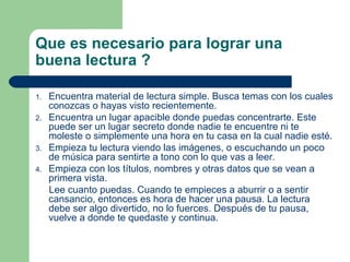 Que es necesario para lograr una buena lectura ? Encuentra material de lectura simple. Busca temas con los cuales conozcas o hayas visto recientemente.  Encuentra un lugar apacible donde puedas concentrarte. Este puede ser un lugar secreto donde nadie te encuentre ni te moleste o simplemente una hora en tu casa en la cual nadie esté.  Empieza tu lectura viendo las imágenes, o escuchando un poco de música para sentirte a tono con lo que vas a leer.  Empieza con los títulos, nombres y otras datos que se vean a primera vista.  Lee cuanto puedas. Cuando te empieces a aburrir o a sentir cansancio, entonces es hora de hacer una pausa. La lectura debe ser algo divertido, no lo fuerces. Después de tu pausa, vuelve a donde te quedaste y continua.  