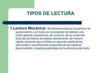TIPOS DE LECTURA 1.Lectura Mecánica:   Se denomina lectura mecánica a la aproximación a un texto con el propósito de obtener una visión general, panorámica, de conjunto, de su contenido. Este tipo de lectura se realiza normalmente, de manera rápida, poniendo poco énfasis en aspectos particulares, adivinando o sencillamente prescindiendo de palabras desconocidas y despreocupándose de la estructura del texto.  