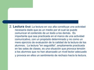 2.  Lectura  Oral:  La lectura en voz alta constituye una actividad necesaria dado que es un medio por el cual se puede comunicar el contenido de un texto a los demás.  Es importante que sea practicada en el marco de una actividad comunicativo, con un propósito determinado y no como un mero ejercicio de evaluación de la calidad de la lectura de los alumnos.  La lectura "en seguidilla", ampliamente practicada en las salas de clases, es una situación que provoca tensión a los alumnos que no han alcanzado un nivel lector adecuado y provoca en ellos un sentimiento de rechazo hacía la lectura.   