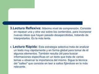 3.Lectura Reflexiva:   Máximo nivel de comprensión. Consiste en repasar una y otra vez sobre los contenidos, para incorporar nuevas ideas que hayan pasado desapercibidas, tratando de interpretarlos. Es la más lenta.  4.  Lectura Rápida:   Esta estrategia selectiva trata de analizar un texto muy rápidamente y en forma global para tomar de él algunos elementos. También resulta útil para buscar informaciones específicas en un texto que trata de varios temas u observar la importancia del mismo. Sigue la técnica del "salteo" que consiste en leer a saltos fijándose en lo más relevante.  