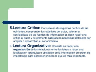 5.Lectura Critica:   Consiste en distinguir los hechos de las opiniones, comprender los objetivos del autor, valorar la confiabilidad de las fuentes de información es decir hacer una critica al autor y si realmente satisface la necesidad del lector por ampliar o desarrollar su conocimiento.  6.  Lectura Organizativa:   Consiste en hacer una  organización  de las relaciones entre las ideas y hacer una localización jerárquica o ubicación de la información en orden de importancia para aprender primero lo que es más importante.  