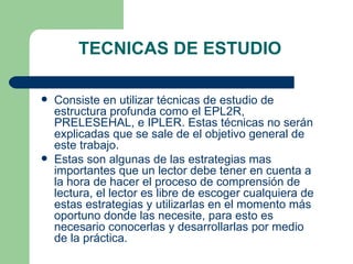 TECNICAS DE ESTUDIO  Consiste en utilizar técnicas de estudio de estructura profunda como el EPL2R, PRELESEHAL, e IPLER. Estas técnicas no serán explicadas que se sale de el objetivo general de este trabajo.  Estas son algunas de las estrategias mas importantes que un lector debe tener en cuenta a la hora de hacer el proceso de comprensión de lectura, el lector es libre de escoger cualquiera de estas estrategias y utilizarlas en el momento más oportuno donde las necesite, para esto es necesario conocerlas y desarrollarlas por medio de la práctica. 