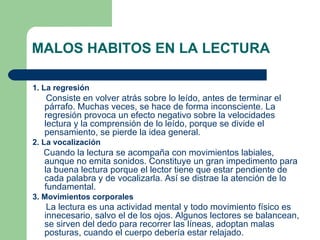MALOS HABITOS EN LA LECTURA 1. La regresión Consiste en volver atrás sobre lo leído, antes de terminar el párrafo. Muchas veces, se hace de forma inconsciente. La regresión provoca un efecto negativo sobre la velocidades lectura y la comprensión de lo   leído, porque se divide el pensamiento, se pierde la idea general.  2. La vocalización Cuando la lectura se acompaña con movimientos labiales, aunque no emita sonidos. Constituye un gran impedimento para la buena lectura porque el lector tiene que estar pendiente de cada palabra y de vocalizarla. Así se distrae la atención de lo fundamental.  3. Movimientos corporales La lectura es una actividad mental y todo  movimiento  físico es innecesario, salvo el de los ojos. Algunos lectores se balancean, se sirven del dedo para recorrer las líneas, adoptan malas posturas, cuando el cuerpo debería estar relajado.   