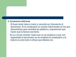 4. Vocabulario deficiente El buen lector tiene a mano y consulta con frecuencia el diccionario. Si el vocabulario es escaso habrá textos en los que descartamos gran cantidad de palabras y expresiones que hacen que la lectura sea lenta.  Es un círculo cerrado: hasta que no se empiece a usar con regularidad el diccionario no se ampliará el vocabulario y la lectura no será todo lo eficaz que debiera ser. 