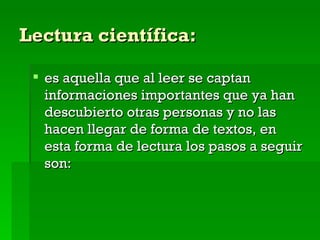 Lectura científica: es aquella que al leer se captan informaciones importantes que ya han descubierto otras personas y no las hacen llegar de forma de textos, en  esta forma de lectura los pasos a seguir son: 