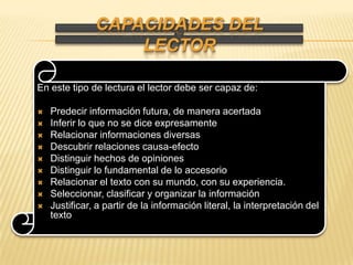 Capacidades del lectorEn este tipo de lectura el lector debe ser capaz de:Predecir información futura, de manera acertadaInferir lo que no se dice expresamenteRelacionar informaciones diversasDescubrir relaciones causa-efectoDistinguir hechos de opinionesDistinguir lo fundamental de lo accesorioRelacionar el texto con su mundo, con su experiencia.Seleccionar, clasificar y organizar la informaciónJustificar, a partir de la información literal, la interpretación del texto