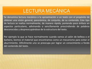 LECTURA MECÁNICASe denomina lectura mecánica a la aproximación a un texto con el propósito de obtener una visión general, panorámica, de conjunto, de su contenido. Este tipo de lectura se realiza normalmente, de manera rápida, poniendo poco énfasis en aspectos particulares, adivinando o sencillamente prescindiendo de palabras desconocidas y despreocupándose de la estructura del texto.Por ejemplo la que se hace normalmente cuando vamos al salón de belleza o el barbero, leemos el material que encontramos como un mecanismo para evitar el aburrimiento. Difícilmente uno se preocupa por lograr un conocimiento a fondo del contenido del texto.