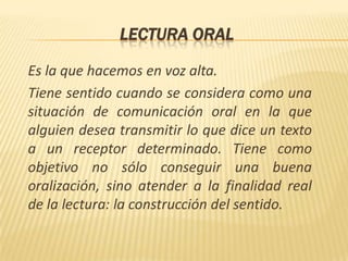 LECTURA ORALEs la que hacemos en voz alta.Tiene sentido cuando se considera como una situación de comunicación oral en la que alguien desea transmitir lo que dice un texto a un receptor determinado. Tiene como objetivo no sólo conseguir una buena oralización, sino atender a la finalidad real de la lectura: la construcción del sentido.