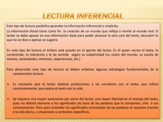 LECTURA INFERENCIALEste tipo de lectura posibilita aprender la información inferencial o implícita.La información literal tiene como fin  la creación de un mundo que refleja o remite al mundo real. El lector se debe apoyar en esa información dada para poder alcanzar la otra cara del texto, descubrir lo que no se dice o apenas se sugiere. En este tipo de lectura el énfasis está puesto en el aporte del lector. Es él quien recrea el texto, lo comprende, lo interpreta y le da sentido  según su subjetividad (su visión del mundo, su escala de valores, necesidades, intereses, experiencias, etc.)Para desarrollar este tipo de lectura se deben enfatizar algunas estrategias fundamentales de la comprensión lectora. Es necesario que el lector elabore predicciones y las corrobore con el texto, que infiera constantemente, que asocie el texto con la vida.Se requiere una mayor autonomía por parte del lector, una mayor libertad en el manejo del texto, pues no deberá atenerse a los significados de base de las palabras que lo componen, sino  a sus connotaciones. Pero para entender los significados connotados de las palabras se requiere traerlas a la vida diaria, a situaciones y contextos específicos.